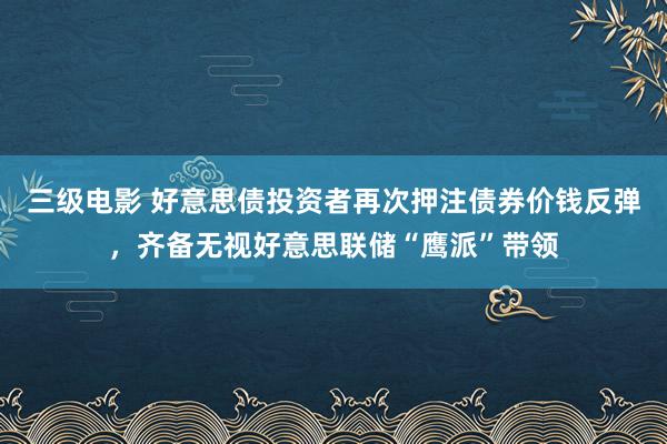 三级电影 好意思债投资者再次押注债券价钱反弹，齐备无视好意思联储“鹰派”带领