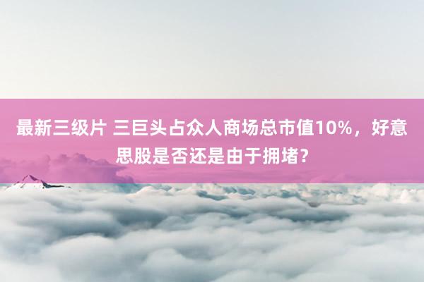 最新三级片 三巨头占众人商场总市值10%，好意思股是否还是由于拥堵？