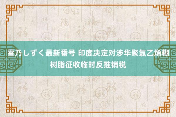 雪乃しずく最新番号 印度决定对涉华聚氯乙烯糊树脂征收临时反推销税