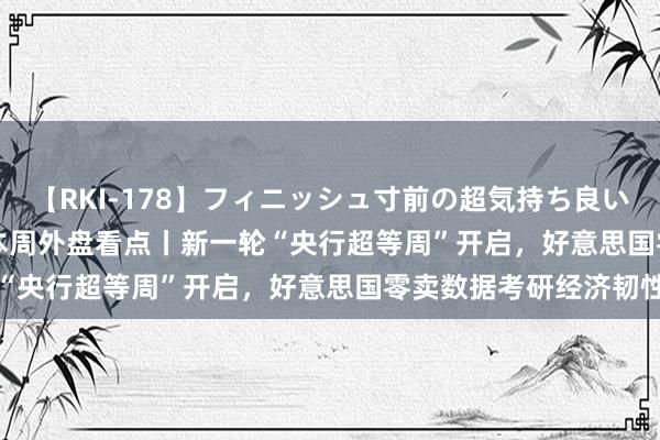 【RKI-178】フィニッシュ寸前の超気持ち良いSEX 307連発 第2弾 本周外盘看点丨新一轮“央行超等周”开启，好意思国零卖数据考研经济韧性