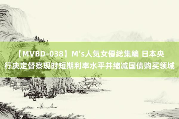 【MVBD-038】M’s人気女優総集編 日本央行决定督察现时短期利率水平并缩减国债购买领域