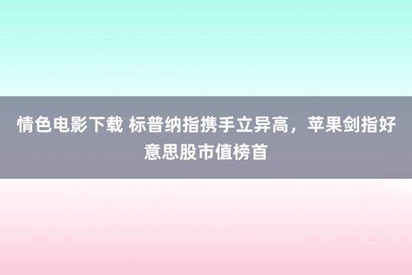 情色电影下载 标普纳指携手立异高，苹果剑指好意思股市值榜首