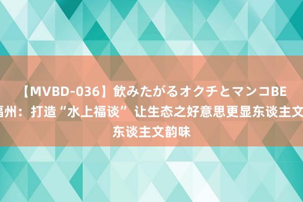 【MVBD-036】飲みたがるオクチとマンコBEST 福州：打造“水上福谈” 让生态之好意思更显东谈主文韵味