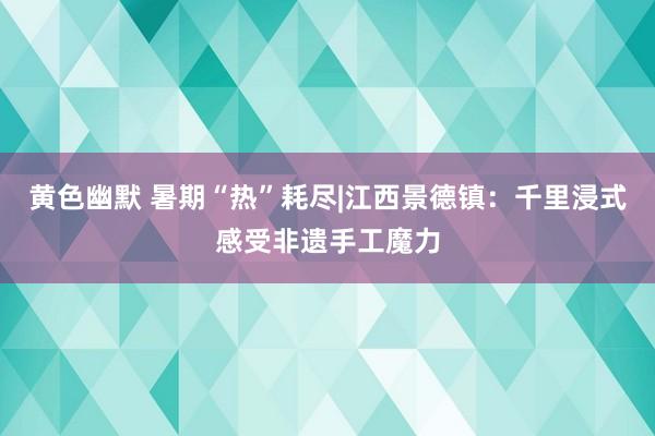 黄色幽默 暑期“热”耗尽|江西景德镇：千里浸式感受非遗手工魔力