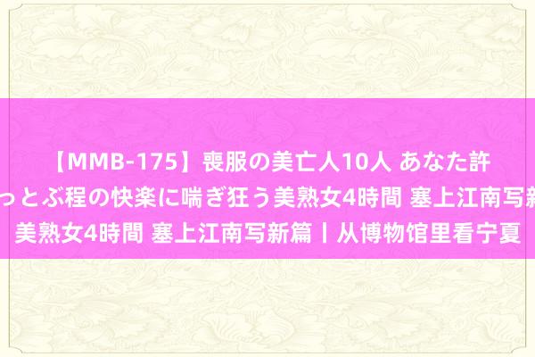 【MMB-175】喪服の美亡人10人 あなた許してください 意識がぶっとぶ程の快楽に喘ぎ狂う美熟女4時間 塞上江南写新篇丨从博物馆里看宁夏