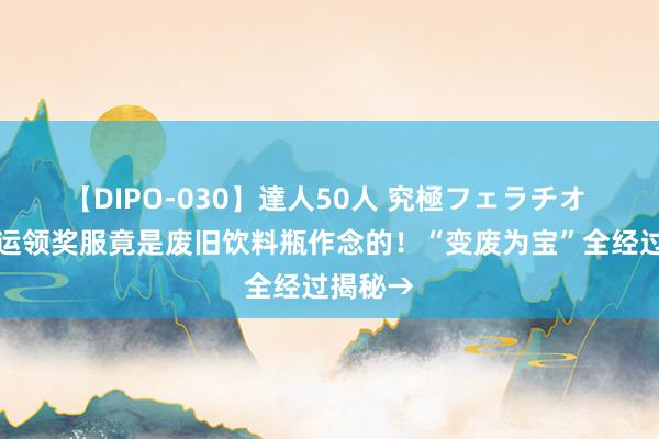 【DIPO-030】達人50人 究極フェラチオ 中国奥运领奖服竟是废旧饮料瓶作念的！“变废为宝”全经过揭秘→