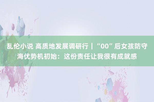 乱伦小说 高质地发展调研行｜“00”后女孩防守海优势机初始：这份责任让我很有成就感