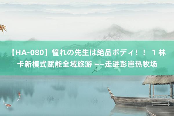 【HA-080】憧れの先生は絶品ボディ！！ 1 林卡新模式赋能全域旅游 ——走进彭岜热牧场