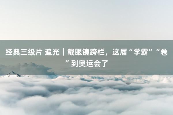 经典三级片 追光｜戴眼镜跨栏，这届“学霸”“卷”到奥运会了