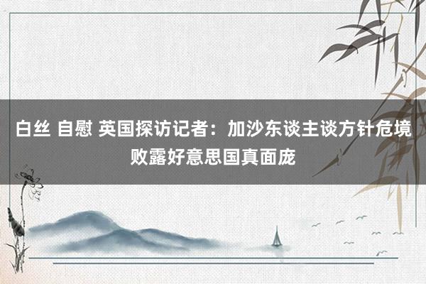 白丝 自慰 英国探访记者：加沙东谈主谈方针危境败露好意思国真面庞