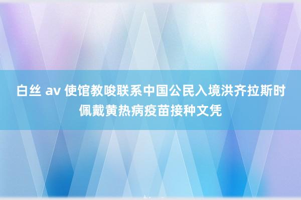 白丝 av 使馆教唆联系中国公民入境洪齐拉斯时佩戴黄热病疫苗接种文凭