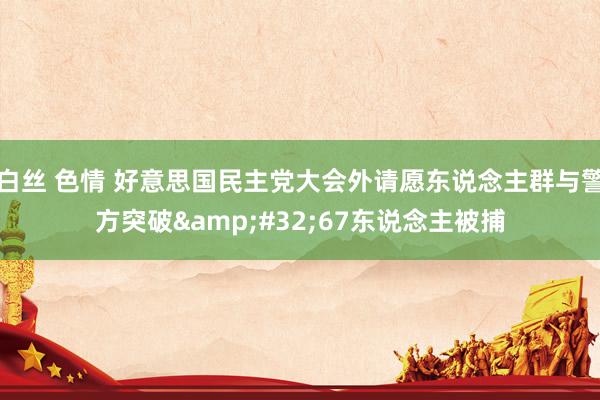 白丝 色情 好意思国民主党大会外请愿东说念主群与警方突破&#32;67东说念主被捕