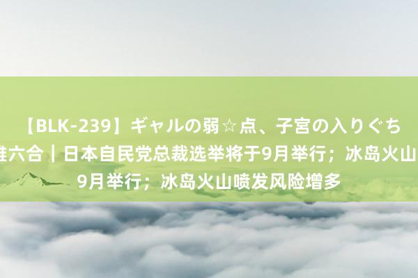 【BLK-239】ギャルの弱☆点、子宮の入りぐちぃ EMIRI 不雅六合｜日本自民党总裁选举将于9月举行；冰岛火山喷发风险增多