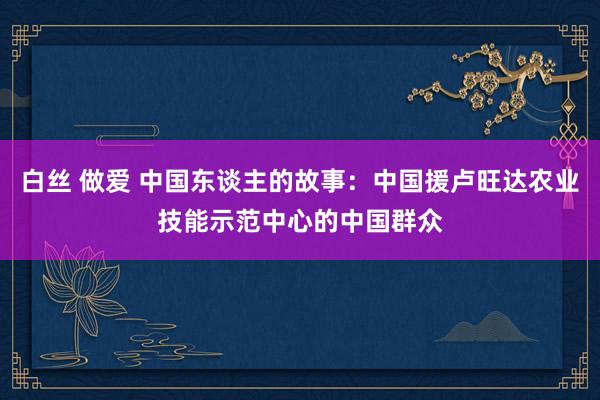 白丝 做爱 中国东谈主的故事：中国援卢旺达农业技能示范中心的中国群众