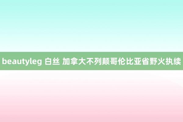 beautyleg 白丝 加拿大不列颠哥伦比亚省野火执续