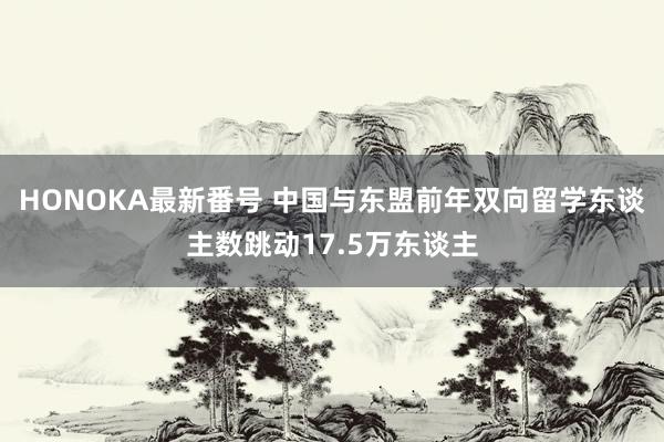 HONOKA最新番号 中国与东盟前年双向留学东谈主数跳动17.5万东谈主