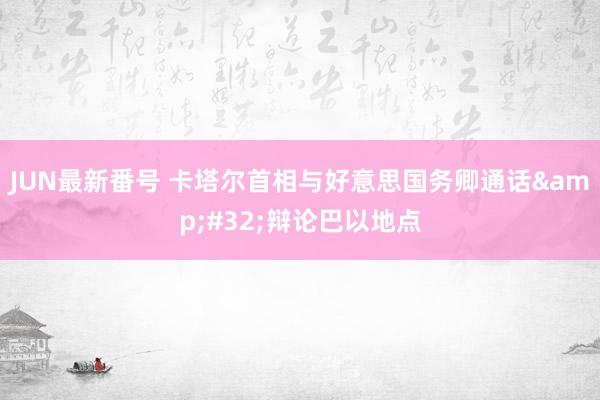 JUN最新番号 卡塔尔首相与好意思国务卿通话&#32;辩论巴以地点