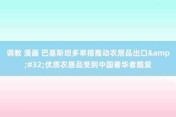 调教 漫画 巴基斯坦多举措推动农居品出口&#32;优质农居品受到中国奢华者酷爱