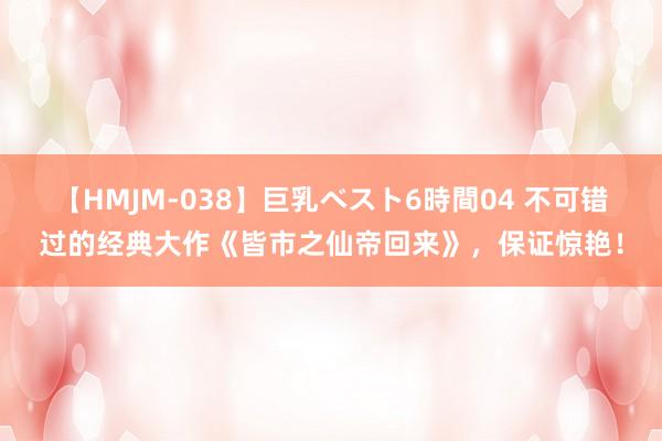 【HMJM-038】巨乳ベスト6時間04 不可错过的经典大作《皆市之仙帝回来》，保证惊艳！