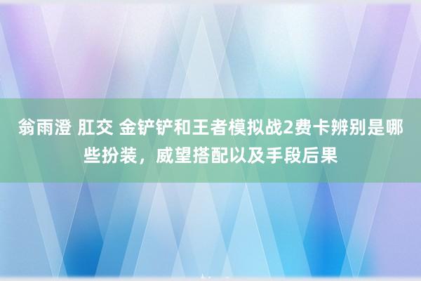 翁雨澄 肛交 金铲铲和王者模拟战2费卡辨别是哪些扮装，威望搭配以及手段后果