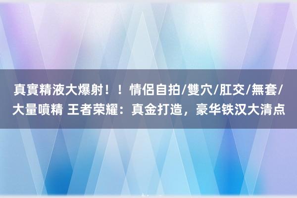 真實精液大爆射！！情侶自拍/雙穴/肛交/無套/大量噴精 王者荣耀：真金打造，豪华铁汉大清点