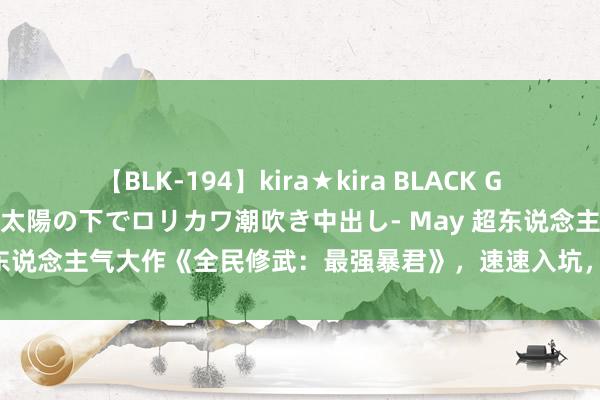 【BLK-194】kira★kira BLACK GAL 黒ギャル青姦露出-灼熱太陽の下でロリカワ潮吹き中出し- May 超东说念主气大作《全民修武：最强暴君》，速速入坑，否则你要后悔了！