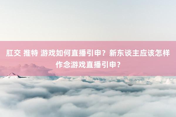 肛交 推特 游戏如何直播引申？新东谈主应该怎样作念游戏直播引申？