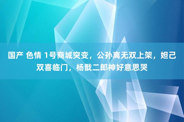 国产 色情 1号商城突变，公孙离无双上架，妲己双喜临门，杨戬二郎神好意思哭