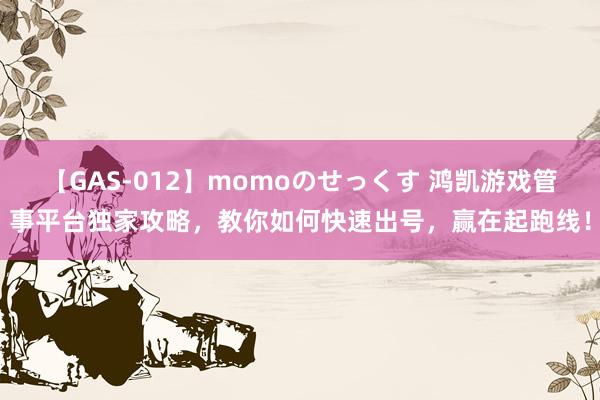 【GAS-012】momoのせっくす 鸿凯游戏管事平台独家攻略，教你如何快速出号，赢在起跑线！