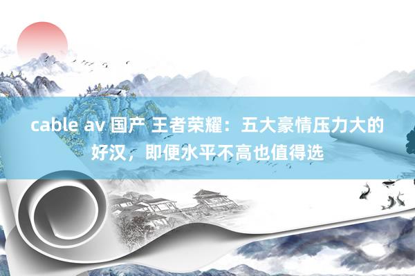 cable av 国产 王者荣耀：五大豪情压力大的好汉，即便水平不高也值得选