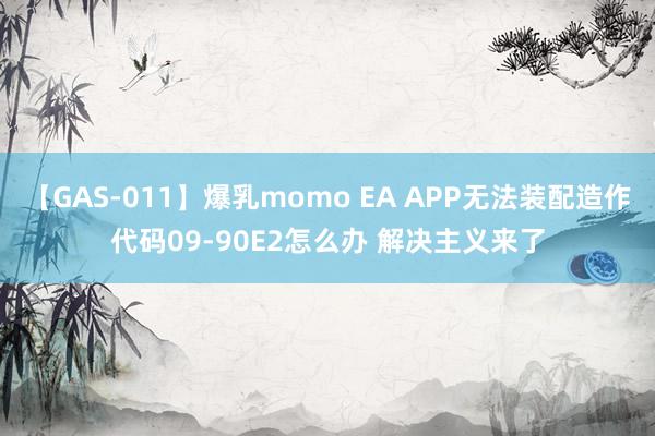 【GAS-011】爆乳momo EA APP无法装配造作代码09-90E2怎么办 解决主义来了