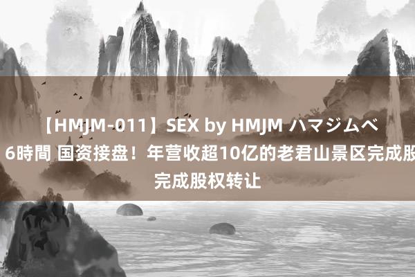 【HMJM-011】SEX by HMJM ハマジムベスト09 6時間 国资接盘！年营收超10亿的老君山景区完成股权转让