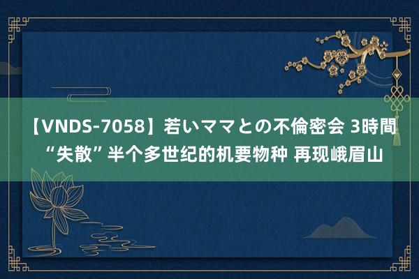 【VNDS-7058】若いママとの不倫密会 3時間 “失散”半个多世纪的机要物种 再现峨眉山