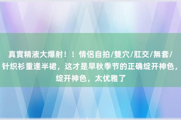 真實精液大爆射！！情侶自拍/雙穴/肛交/無套/大量噴精 针织衫重逢半裙，这才是早秋季节的正确绽开神色，太优雅了