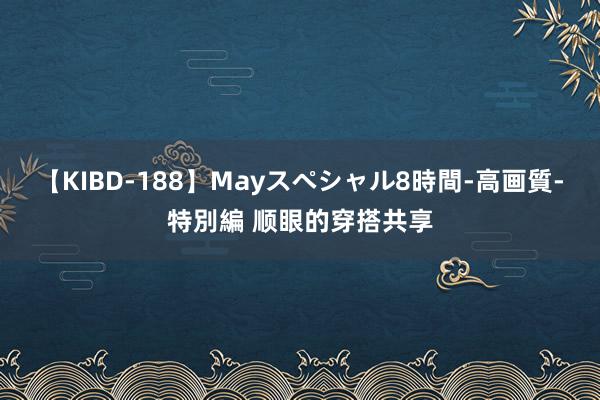 【KIBD-188】Mayスペシャル8時間-高画質-特別編 顺眼的穿搭共享