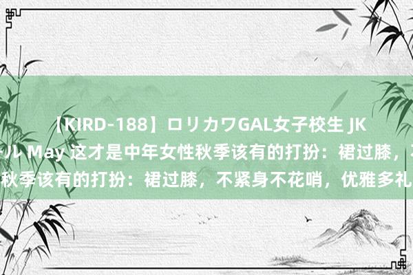 【KIRD-188】ロリカワGAL女子校生 JK連続一撃顔射ハイスクール May 这才是中年女性秋季该有的打扮：裙过膝，不紧身不花哨，优雅多礼