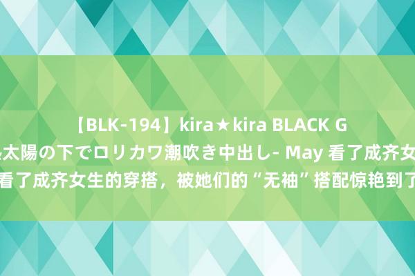 【BLK-194】kira★kira BLACK GAL 黒ギャル青姦露出-灼熱太陽の下でロリカワ潮吹き中出し- May 看了成齐女生的穿搭，被她们的“无袖”搭配惊艳到了！娴雅又洋气