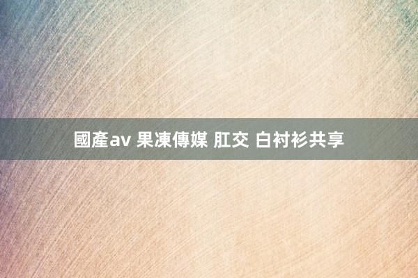 國產av 果凍傳媒 肛交 白衬衫共享