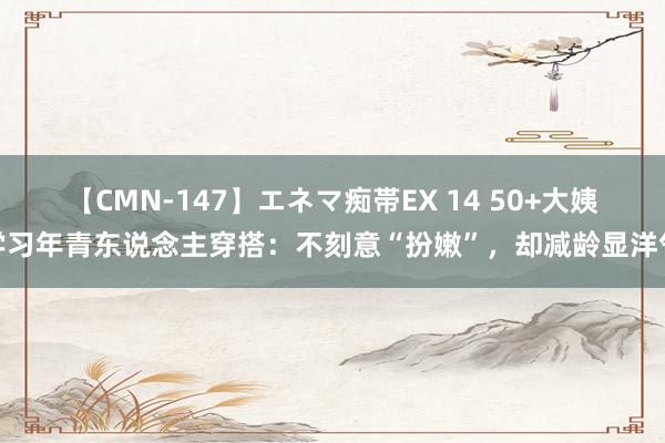 【CMN-147】エネマ痴帯EX 14 50+大姨学习年青东说念主穿搭：不刻意“扮嫩”，却减龄显洋气