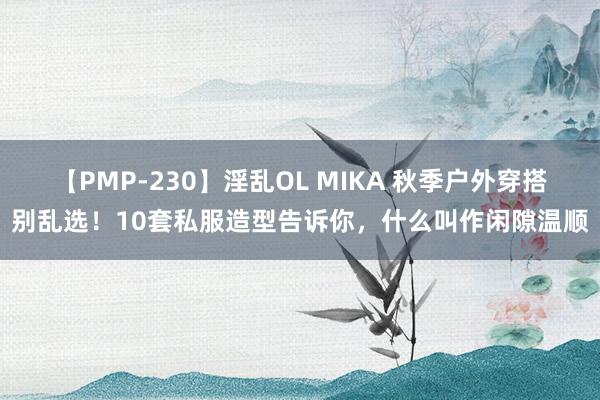 【PMP-230】淫乱OL MIKA 秋季户外穿搭别乱选！10套私服造型告诉你，什么叫作闲隙温顺