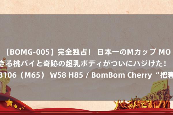 【BOMG-005】完全独占！ 日本一のMカップ MOMO！ 限界突破！ 敏感すぎる桃パイと奇跡の超乳ボディがついにハジけた！ 19才 B106（M65） W58 H85 / BomBom Cherry “把春天穿身上”轨范电影感穿搭