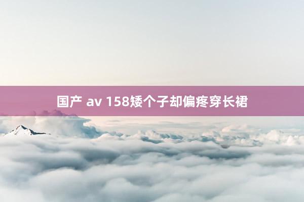 国产 av 158矮个子却偏疼穿长裙