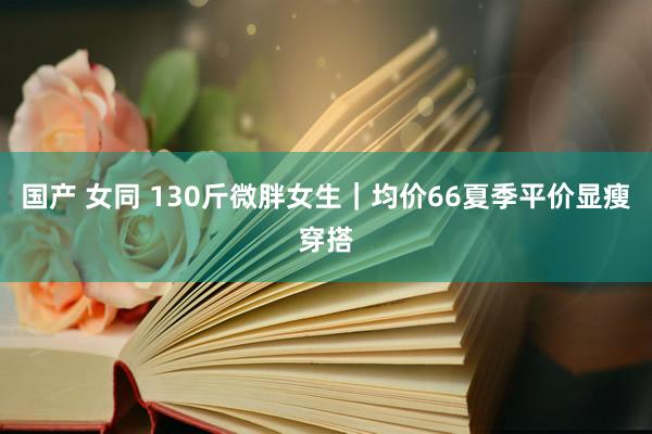 国产 女同 130斤微胖女生｜均价66夏季平价显瘦穿搭