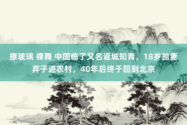 擦玻璃 裸舞 中国临了又名返城知青，18岁抛妻弃子进农村，40年后终于回到北京