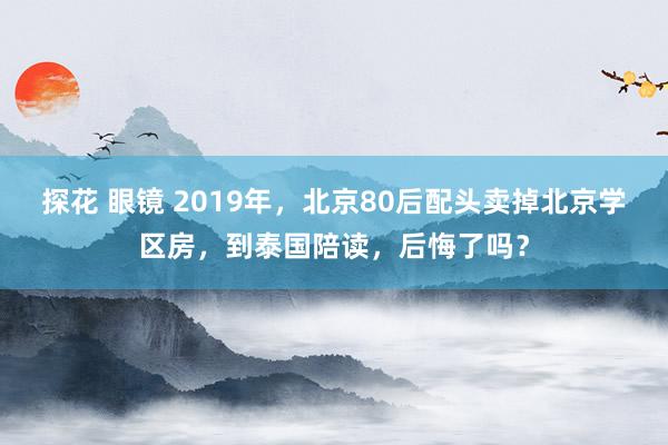 探花 眼镜 2019年，北京80后配头卖掉北京学区房，到泰国陪读，后悔了吗？