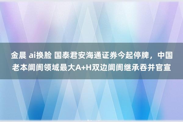 金晨 ai换脸 国泰君安海通证券今起停牌，中国老本阛阓领域最大A+H双边阛阓继承吞并官宣