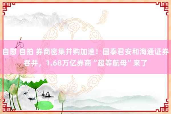 自慰 自拍 券商密集并购加速！国泰君安和海通证券吞并，1.68万亿券商“超等航母”来了