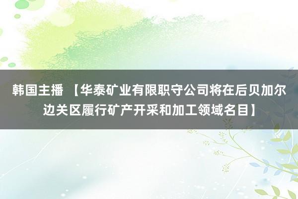 韩国主播 【华泰矿业有限职守公司将在后贝加尔边关区履行矿产开采和加工领域名目】