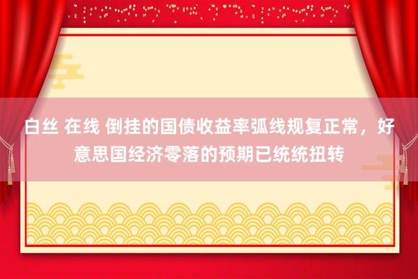 白丝 在线 倒挂的国债收益率弧线规复正常，好意思国经济零落的预期已统统扭转