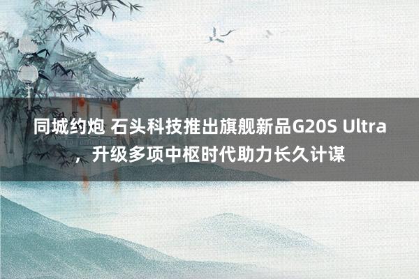 同城约炮 石头科技推出旗舰新品G20S Ultra，升级多项中枢时代助力长久计谋